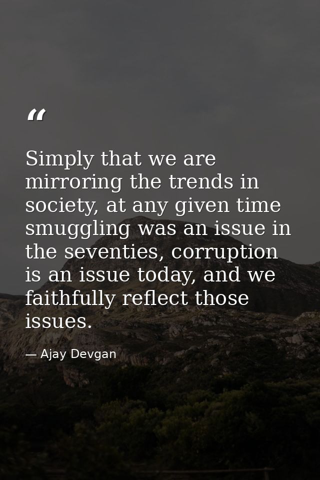 Simply that we are mirroring the trends in society, at any given time smuggling was an issue in the seventies, corruptio — Ajay Devgan