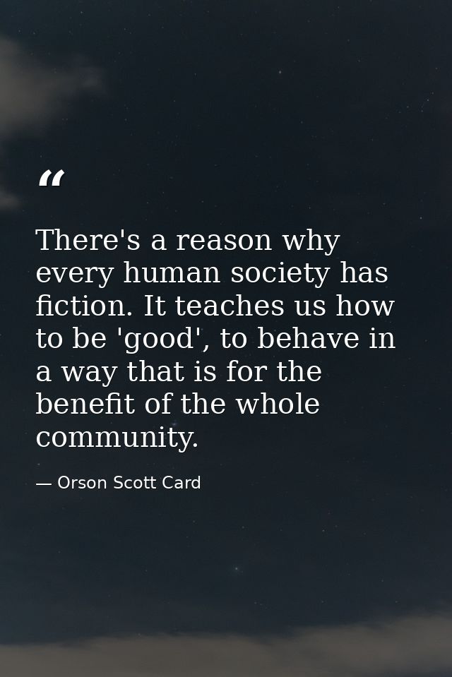 There's a reason why every human society has fiction. It teaches us how to be 'good', to behave in a way that is for the — Orson Scott Card