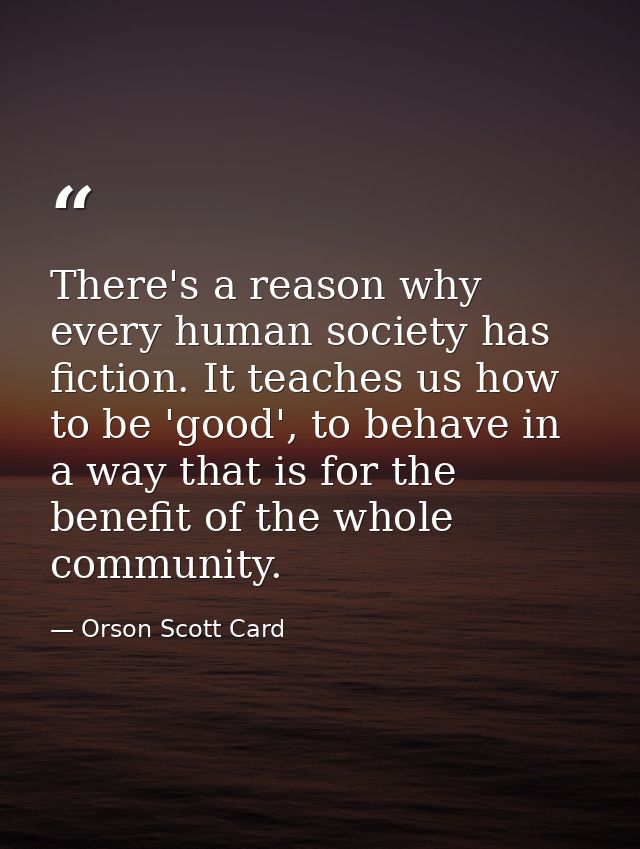 There's a reason why every human society has fiction. It teaches us how to be 'good', to behave in a way that is for the — Orson Scott Card