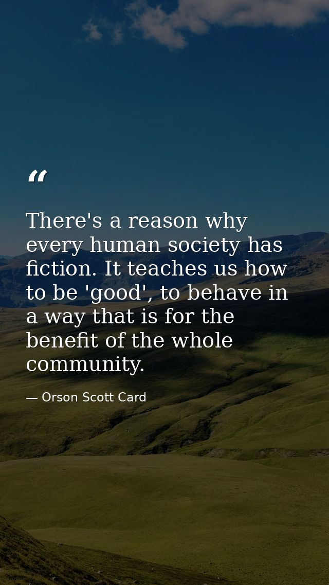 There's a reason why every human society has fiction. It teaches us how to be 'good', to behave in a way that is for the — Orson Scott Card