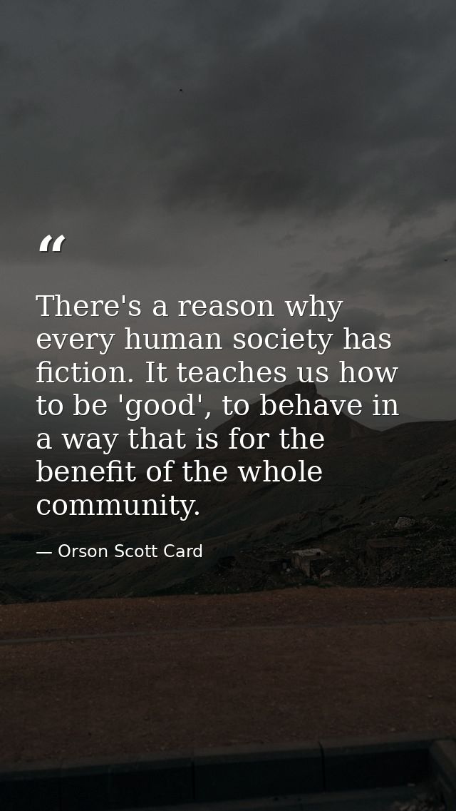 There's a reason why every human society has fiction. It teaches us how to be 'good', to behave in a way that is for the — Orson Scott Card