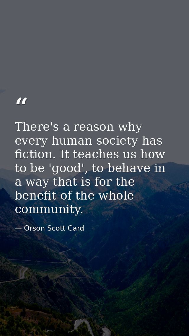 There's a reason why every human society has fiction. It teaches us how to be 'good', to behave in a way that is for the — Orson Scott Card