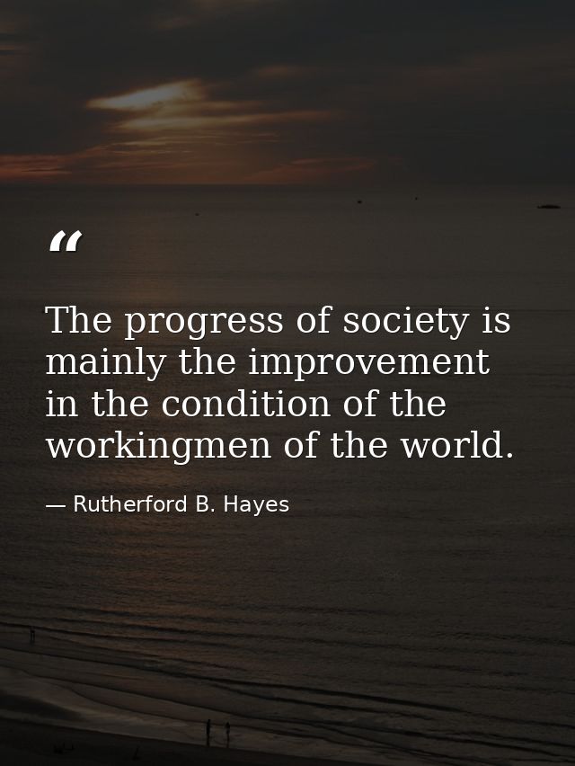 The progress of society is mainly the improvement in the condition of the workingmen of the world. — Rutherford B. Hayes