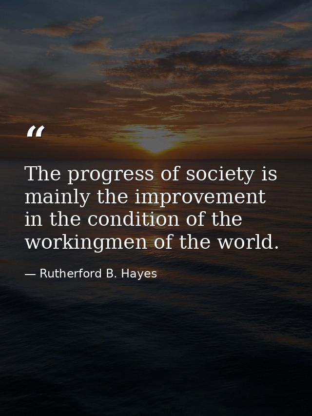 The progress of society is mainly the improvement in the condition of the workingmen of the world. — Rutherford B. Hayes