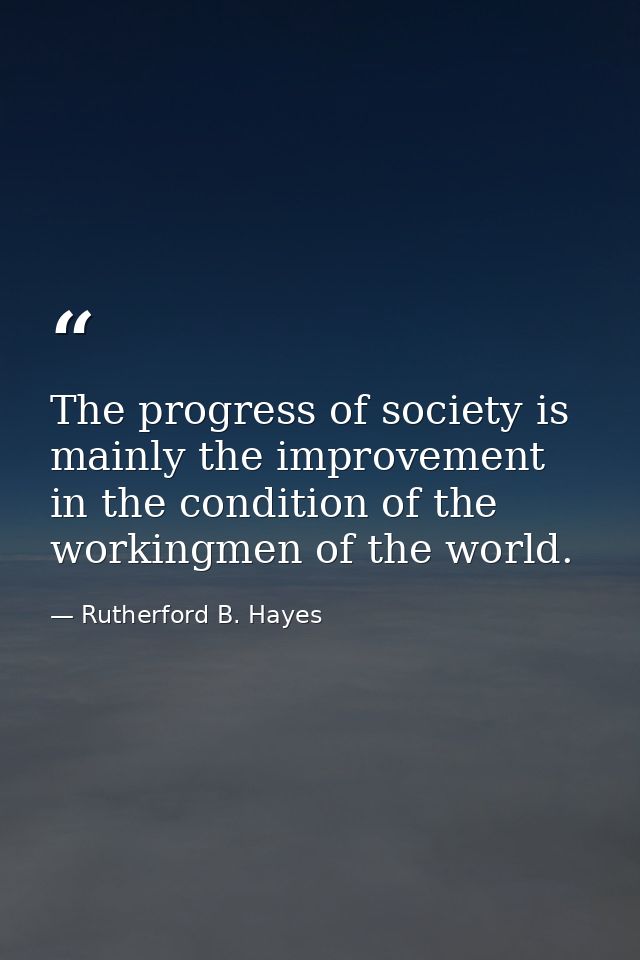 The progress of society is mainly the improvement in the condition of the workingmen of the world. — Rutherford B. Hayes