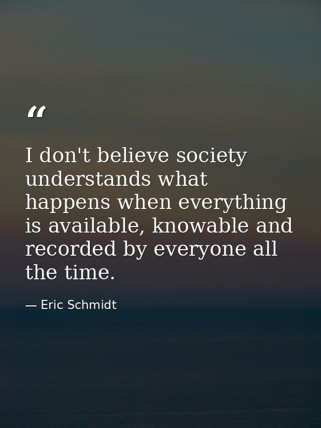 I don't believe society understands what happens when everything is available, knowable and recorded by everyone all the — Eric Schmidt