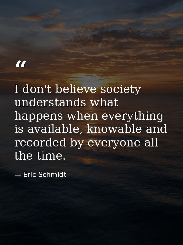 I don't believe society understands what happens when everything is available, knowable and recorded by everyone all the — Eric Schmidt
