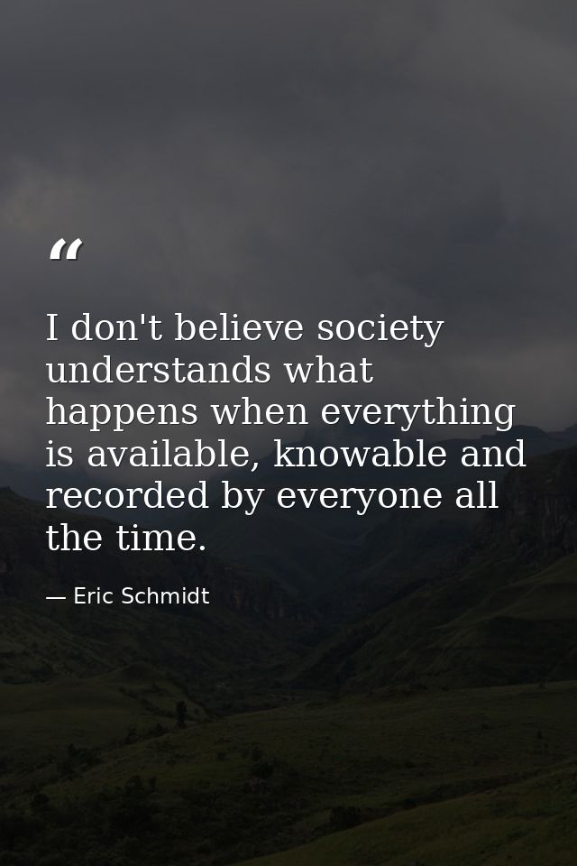 I don't believe society understands what happens when everything is available, knowable and recorded by everyone all the — Eric Schmidt