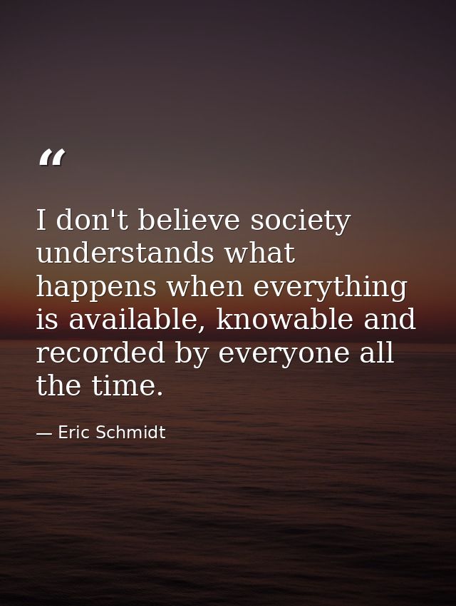 I don't believe society understands what happens when everything is available, knowable and recorded by everyone all the — Eric Schmidt
