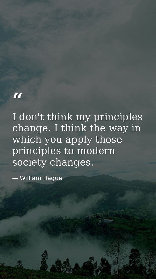 I don't think my principles change. I think the way in which you apply those principles to modern society changes. — William Hague