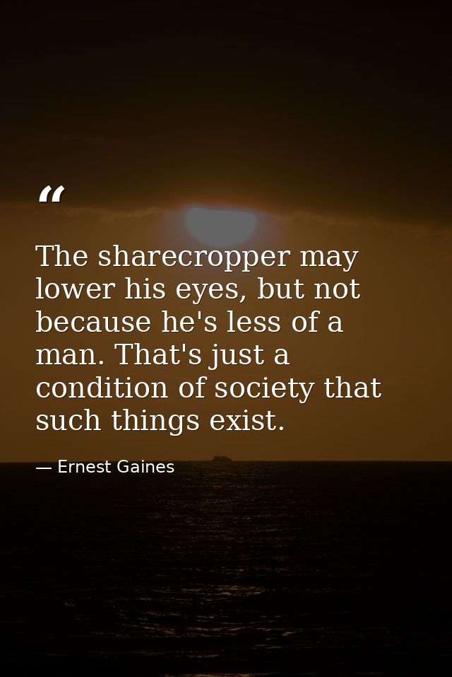 The sharecropper may lower his eyes, but not because he's less of a man. That's just a condition of society that such th — Ernest Gaines