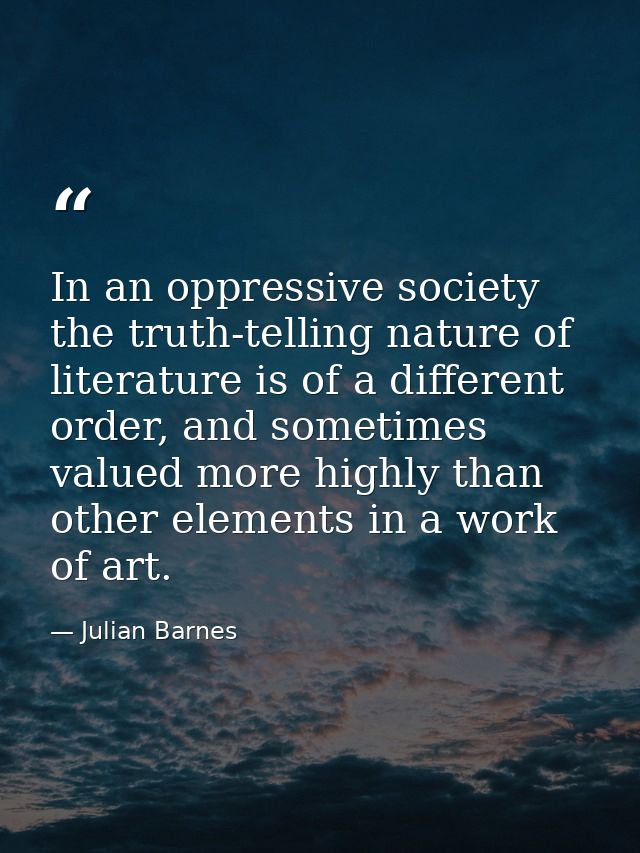 In an oppressive society the truth-telling nature of literature is of a different order, and sometimes valued more highl — Julian Barnes
