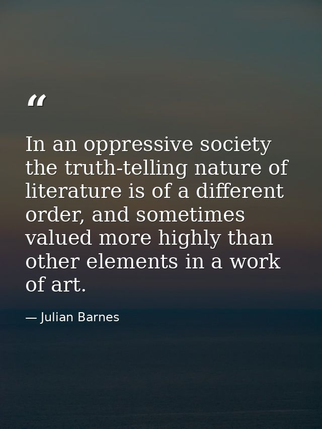 In an oppressive society the truth-telling nature of literature is of a different order, and sometimes valued more highl — Julian Barnes