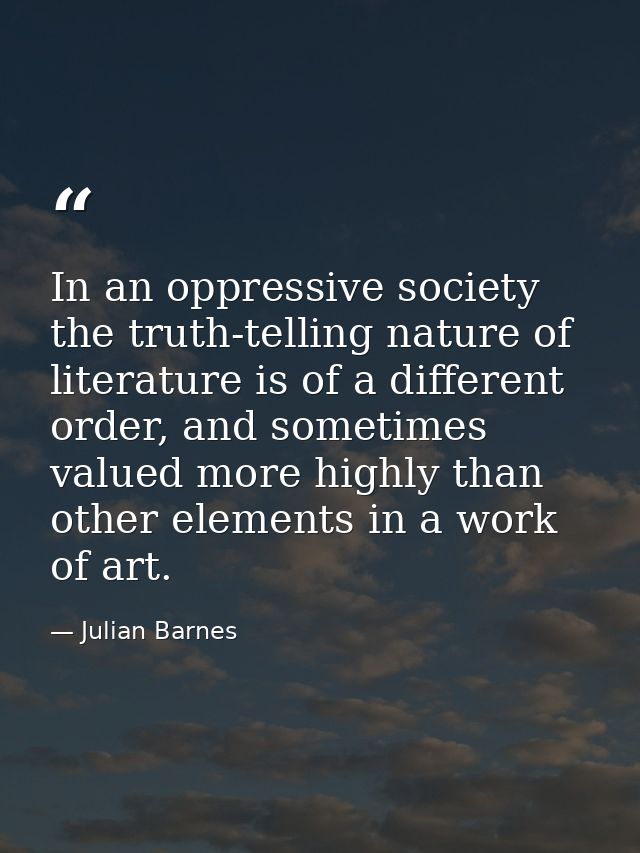 In an oppressive society the truth-telling nature of literature is of a different order, and sometimes valued more highl — Julian Barnes
