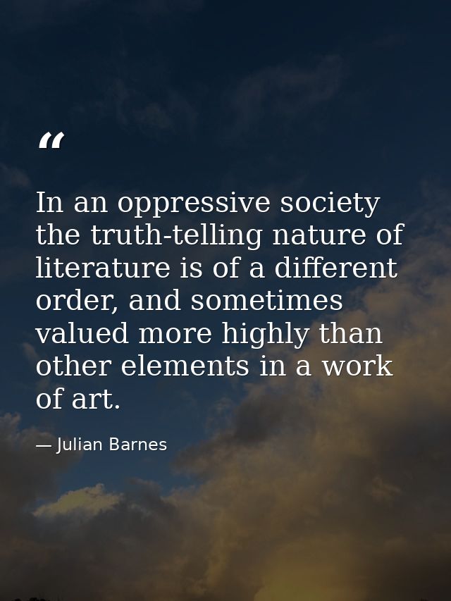In an oppressive society the truth-telling nature of literature is of a different order, and sometimes valued more highl — Julian Barnes