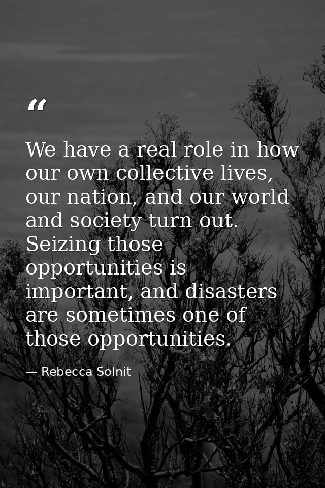 We have a real role in how our own collective lives, our nation, and our world and society turn out. Seizing those oppor — Rebecca Solnit
