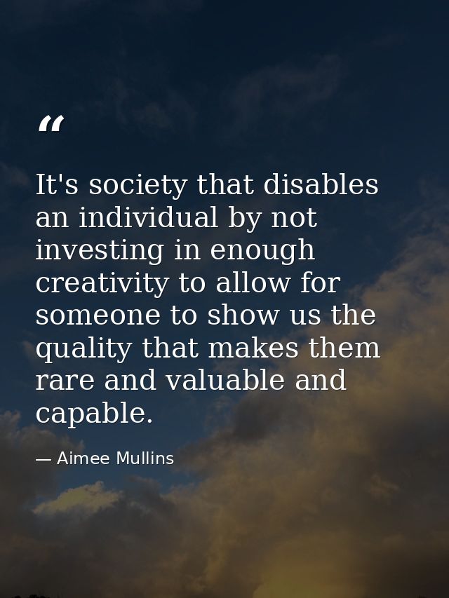 It's society that disables an individual by not investing in enough creativity to allow for someone to show us the quali — Aimee Mullins