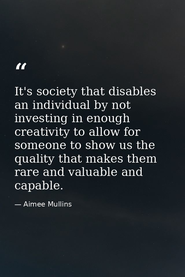 It's society that disables an individual by not investing in enough creativity to allow for someone to show us the quali — Aimee Mullins