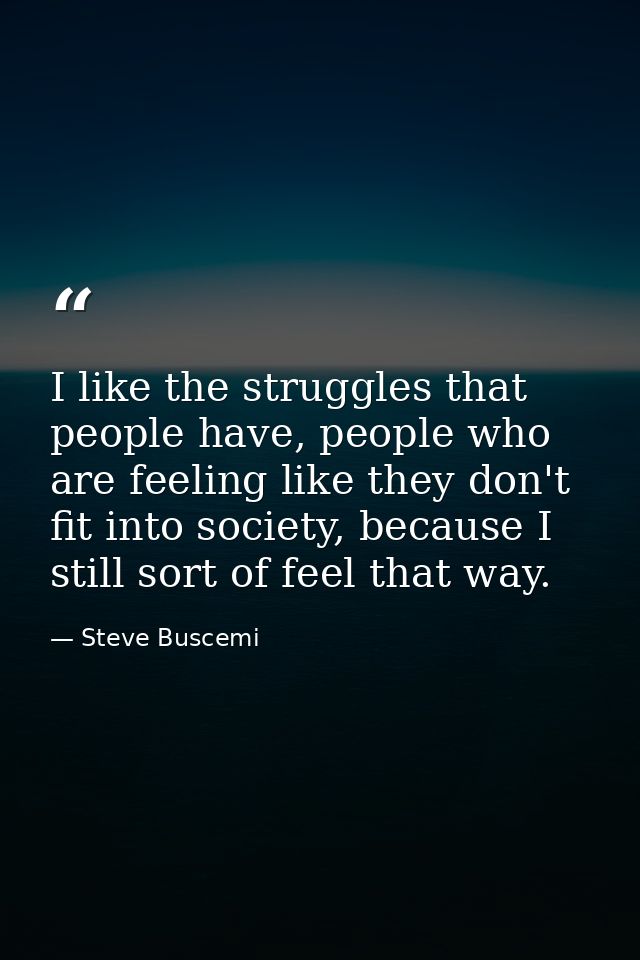 I like the struggles that people have, people who are feeling like they don't fit into society, because I still sort of  — Steve Buscemi