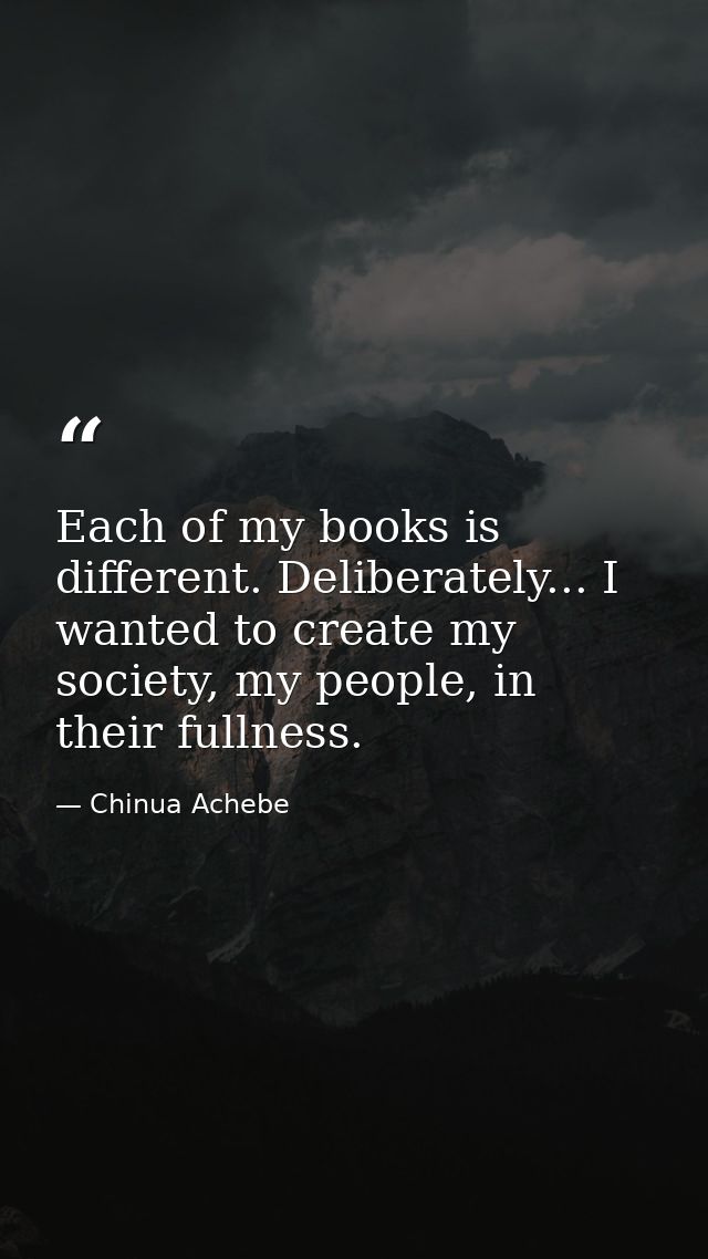 Each of my books is different. Deliberately... I wanted to create my society, my people, in their fullness. — Chinua Achebe