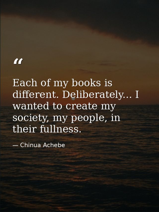 Each of my books is different. Deliberately... I wanted to create my society, my people, in their fullness. — Chinua Achebe