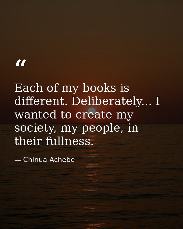 Each of my books is different. Deliberately... I wanted to create my society, my people, in their fullness. — Chinua Achebe