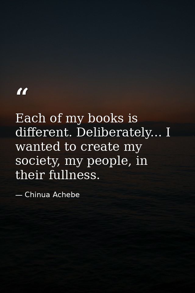 Each of my books is different. Deliberately... I wanted to create my society, my people, in their fullness. — Chinua Achebe