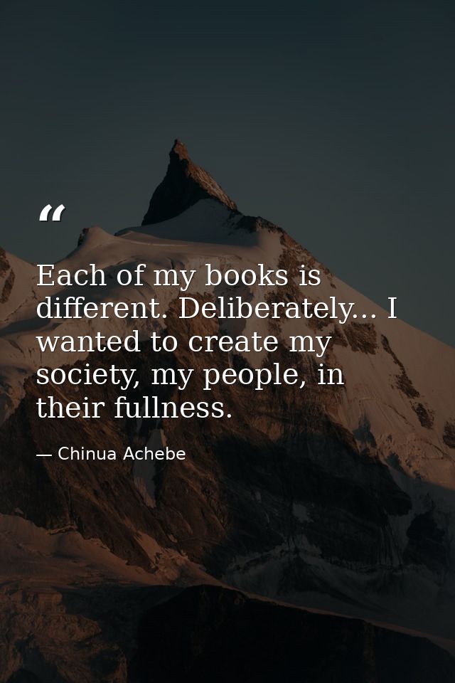 Each of my books is different. Deliberately... I wanted to create my society, my people, in their fullness. — Chinua Achebe
