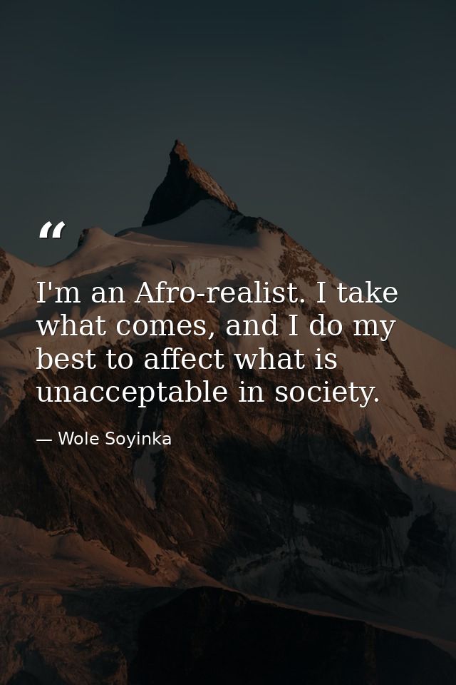 I'm an Afro-realist. I take what comes, and I do my best to affect what is unacceptable in society. — Wole Soyinka