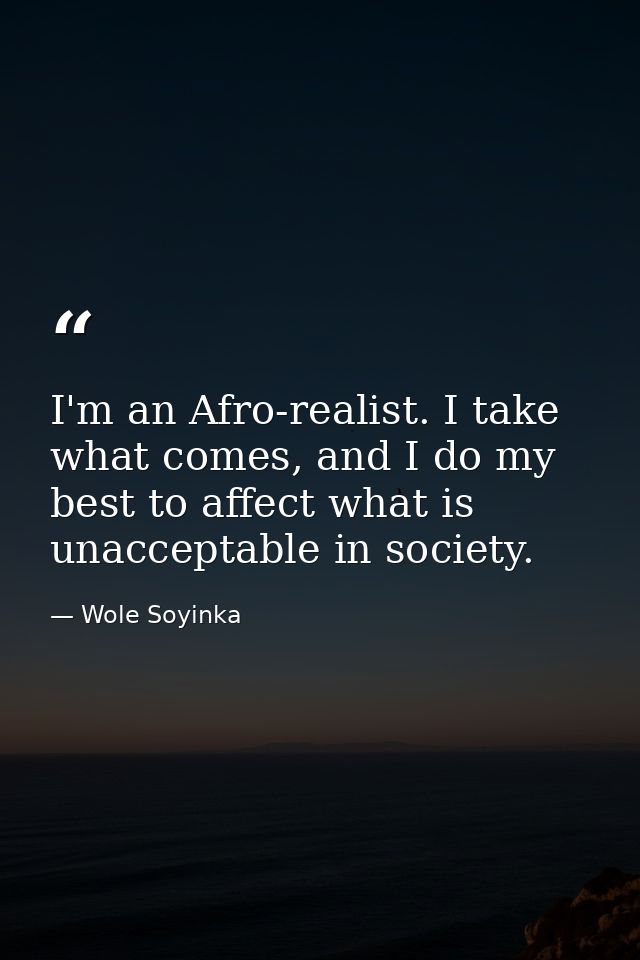 I'm an Afro-realist. I take what comes, and I do my best to affect what is unacceptable in society. — Wole Soyinka