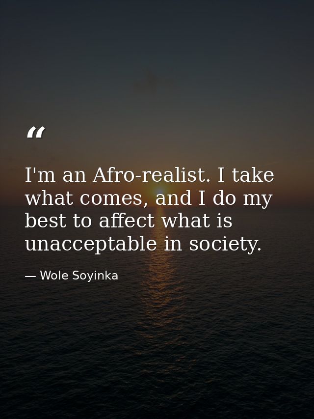 I'm an Afro-realist. I take what comes, and I do my best to affect what is unacceptable in society. — Wole Soyinka