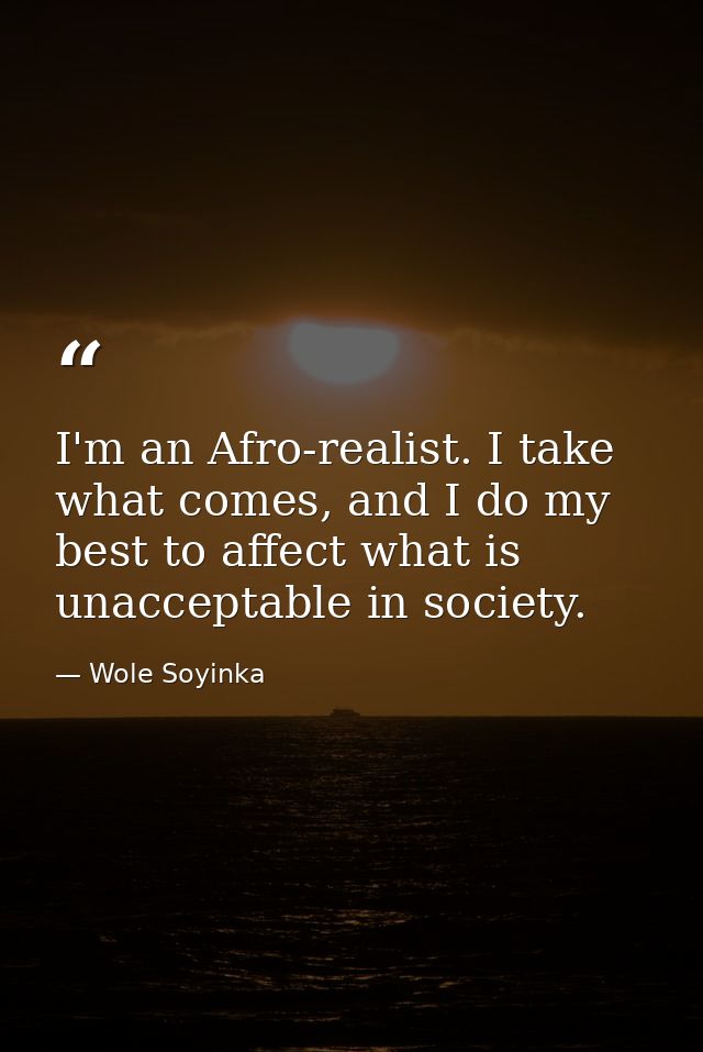 I'm an Afro-realist. I take what comes, and I do my best to affect what is unacceptable in society. — Wole Soyinka