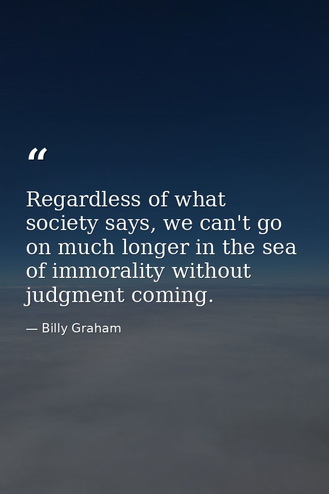 Regardless of what society says, we can't go on much longer in the sea of immorality without judgment coming. — Billy Graham