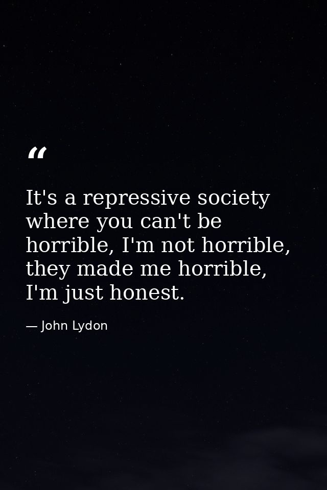 It's a repressive society where you can't be horrible, I'm not horrible, they made me horrible, I'm just honest. — John Lydon