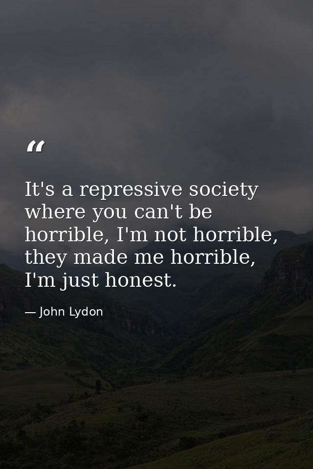 It's a repressive society where you can't be horrible, I'm not horrible, they made me horrible, I'm just honest. — John Lydon