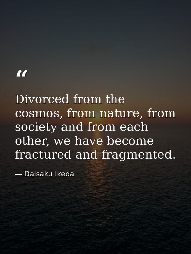 Divorced from the cosmos, from nature, from society and from each other, we have become fractured and fragmented. — Daisaku Ikeda