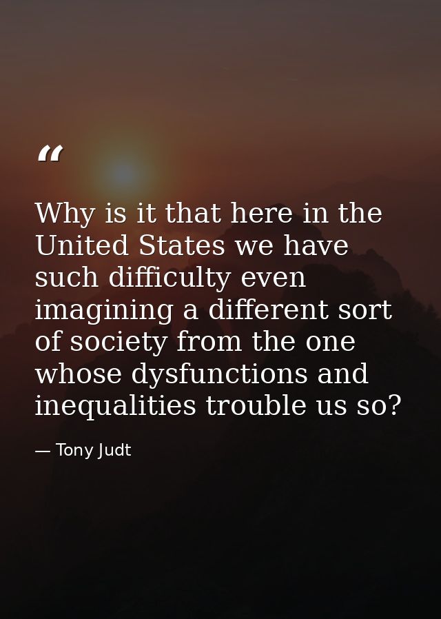 Why is it that here in the United States we have such difficulty even imagining a different sort of society from the one — Tony Judt