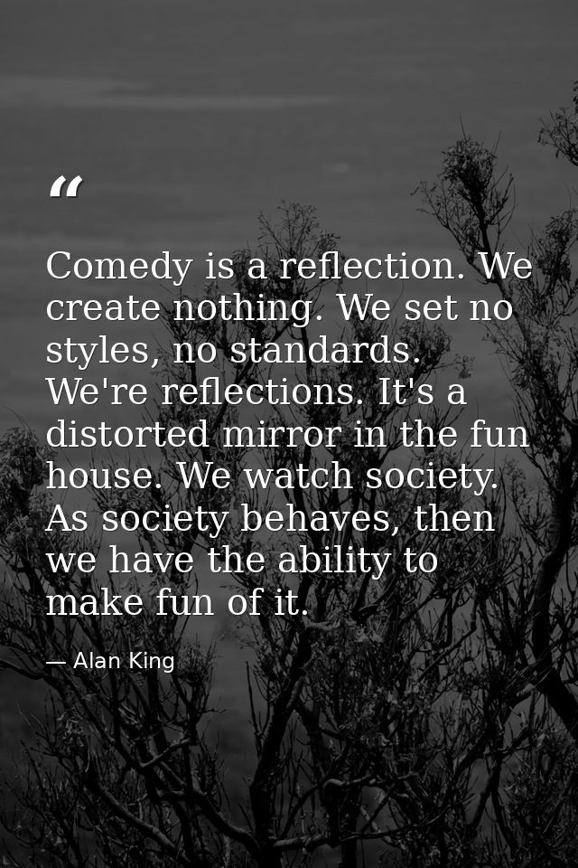Comedy is a reflection. We create nothing. We set no styles, no standards. We're reflections. It's a distorted mirror in — Alan King