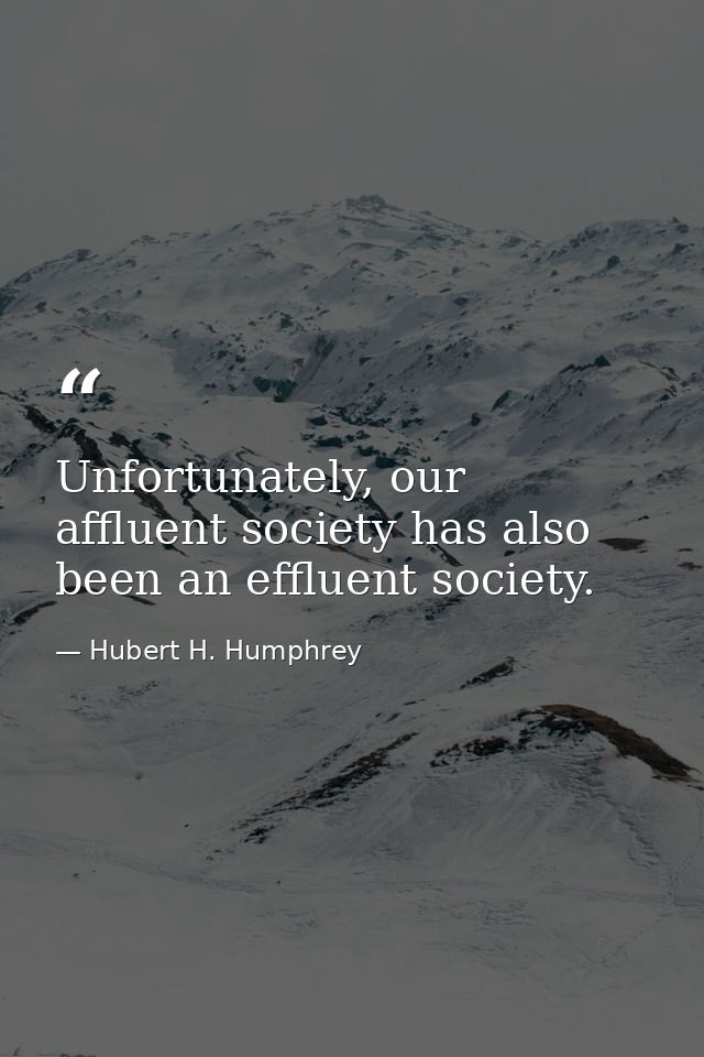 Unfortunately, our affluent society has also been an effluent society. — Hubert H. Humphrey