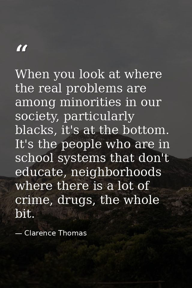 When you look at where the real problems are among minorities in our society, particularly blacks, it's at the bottom. I — Clarence Thomas