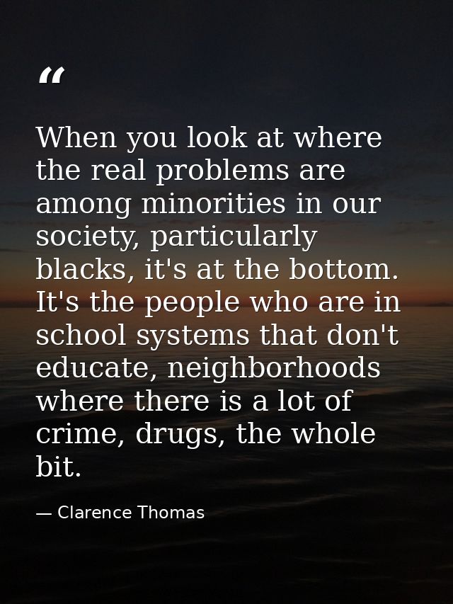 When you look at where the real problems are among minorities in our society, particularly blacks, it's at the bottom. I — Clarence Thomas