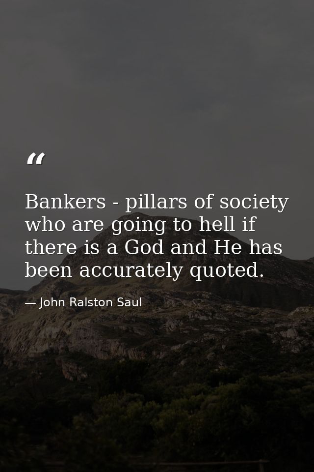 Bankers - pillars of society who are going to hell if there is a God and He has been accurately quoted. — John Ralston Saul