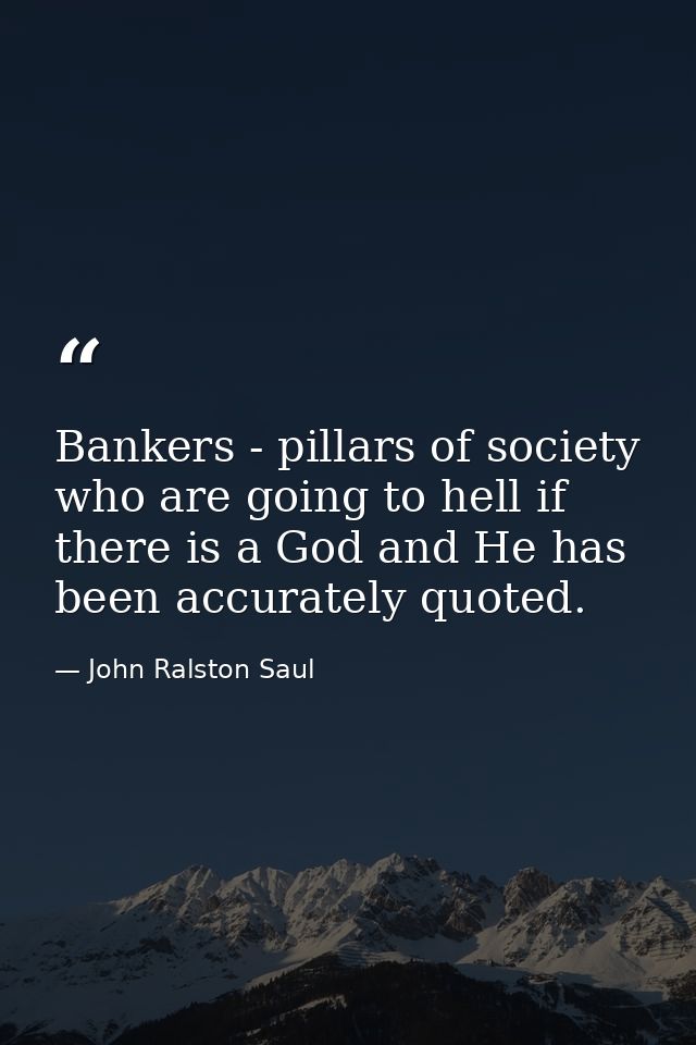Bankers - pillars of society who are going to hell if there is a God and He has been accurately quoted. — John Ralston Saul