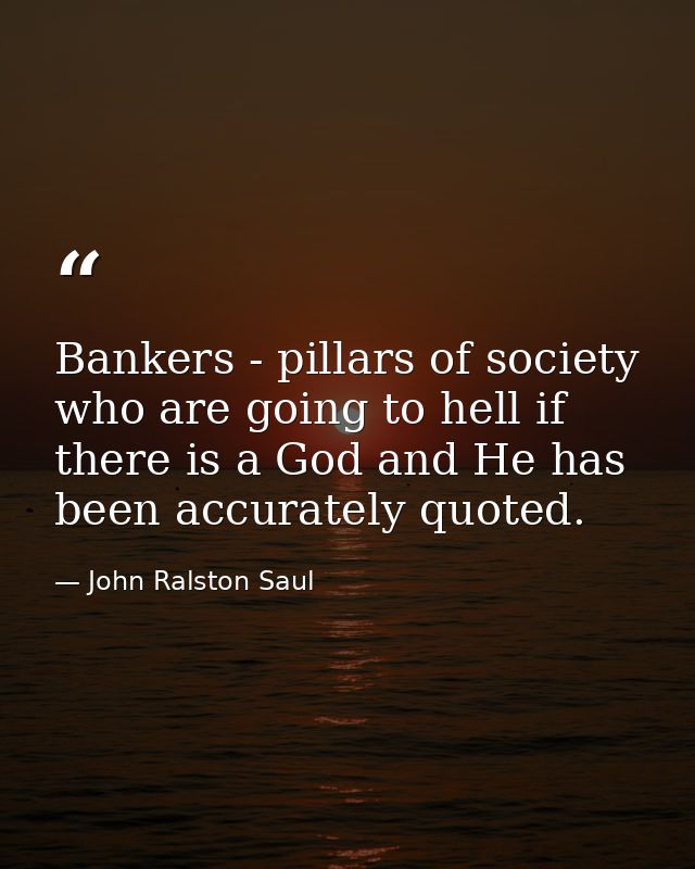 Bankers - pillars of society who are going to hell if there is a God and He has been accurately quoted. — John Ralston Saul