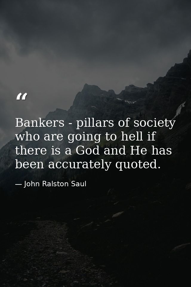 Bankers - pillars of society who are going to hell if there is a God and He has been accurately quoted. — John Ralston Saul