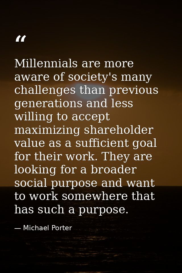 Millennials are more aware of society's many challenges than previous generations and less willing to accept maximizing  — Michael Porter