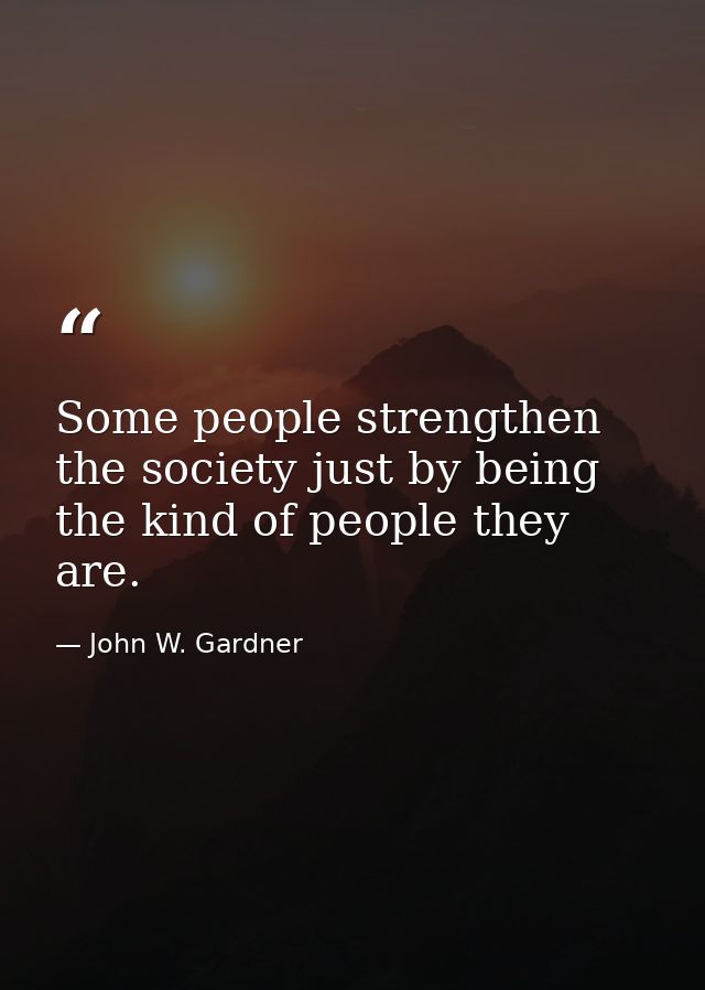 Some people strengthen the society just by being the kind of people they are. — John W. Gardner