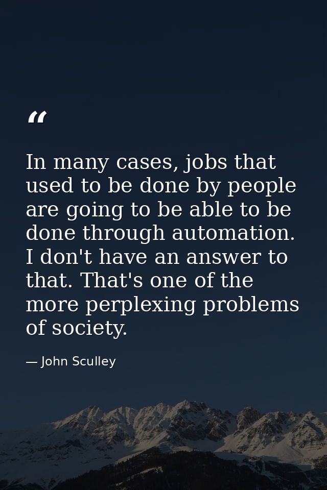 In many cases, jobs that used to be done by people are going to be able to be done through automation. I don't have an a — John Sculley