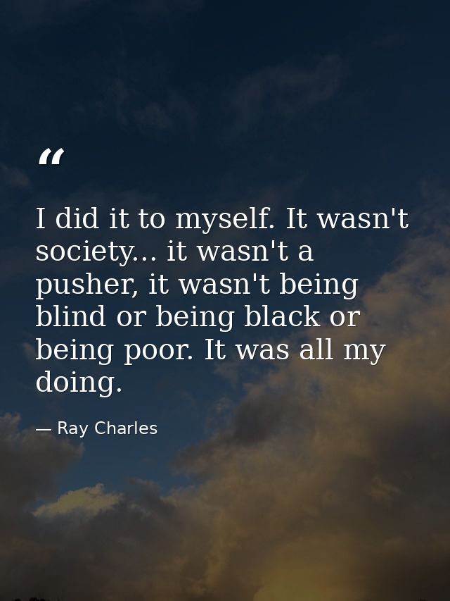 I did it to myself. It wasn't society... it wasn't a pusher, it wasn't being blind or being black or being poor. It was  — Ray Charles