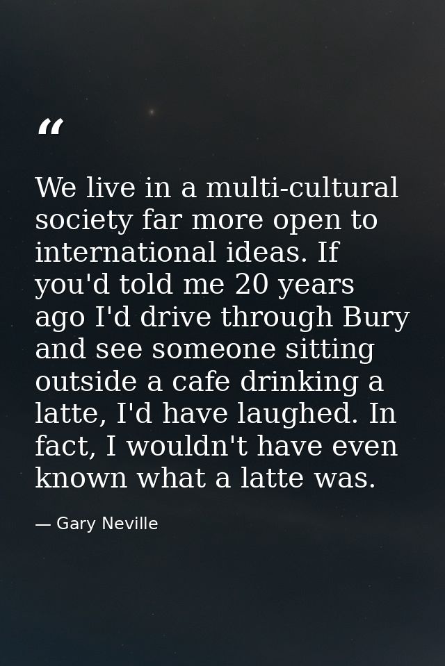 We live in a multi-cultural society far more open to international ideas. If you'd told me 20 years ago I'd drive throug — Gary Neville